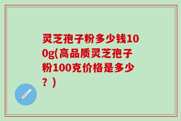 灵芝孢子粉多少钱100g(高品质灵芝孢子粉100克价格是多少？)