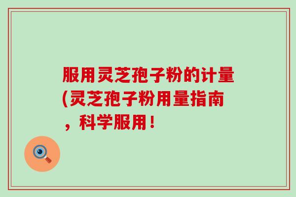 服用灵芝孢子粉的计量(灵芝孢子粉用量指南，科学服用！