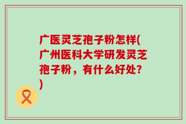 广医灵芝孢子粉怎样(广州医科大学研发灵芝孢子粉，有什么好处？)