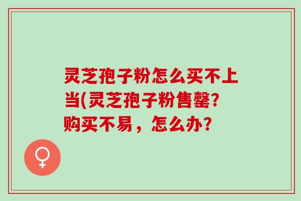 灵芝孢子粉怎么买不上当(灵芝孢子粉售罄？购买不易，怎么办？