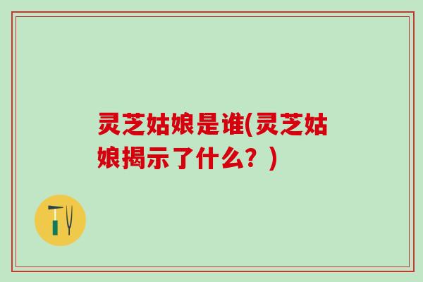 灵芝姑娘是谁(灵芝姑娘揭示了什么？)