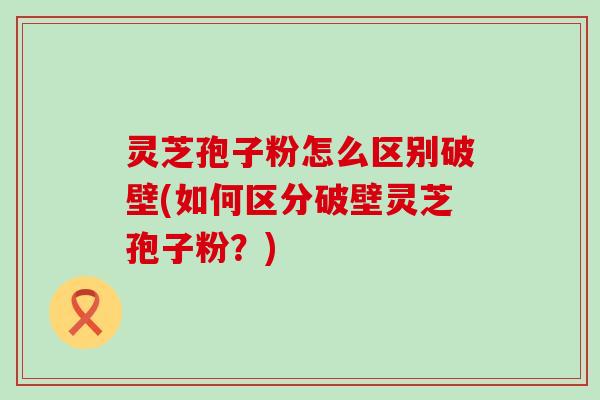 灵芝孢子粉怎么区别破壁(如何区分破壁灵芝孢子粉？)