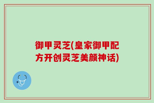 御甲灵芝(皇家御甲配方开创灵芝美颜神话)