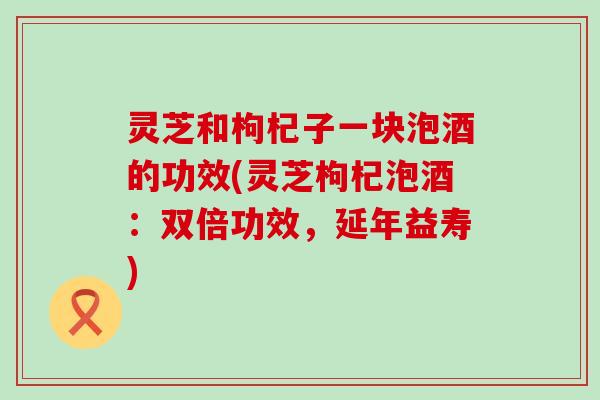 灵芝和枸杞子一块泡酒的功效(灵芝枸杞泡酒：双倍功效，延年益寿)