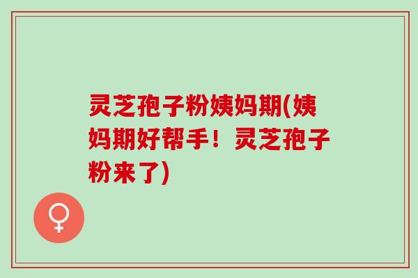 灵芝孢子粉姨妈期(姨妈期好帮手！灵芝孢子粉来了)