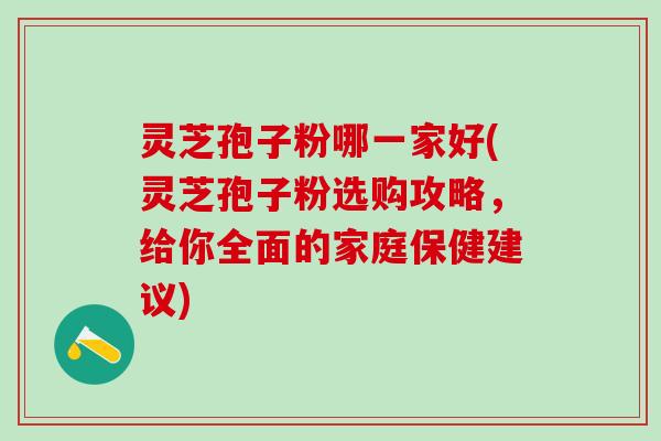 灵芝孢子粉哪一家好(灵芝孢子粉选购攻略，给你全面的家庭保健建议)