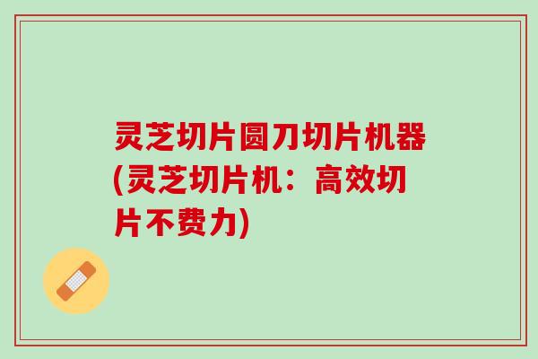 灵芝切片圆刀切片机器(灵芝切片机：高效切片不费力)