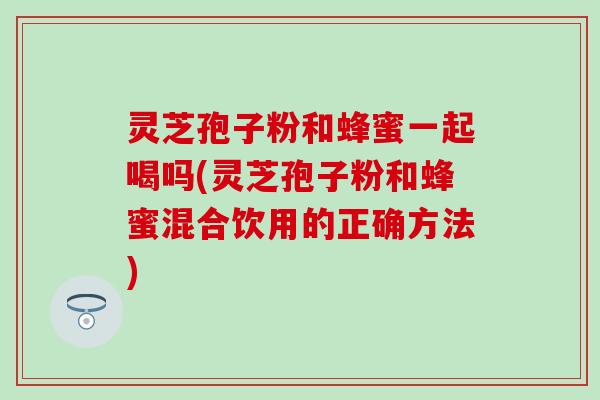 灵芝孢子粉和蜂蜜一起喝吗(灵芝孢子粉和蜂蜜混合饮用的正确方法)