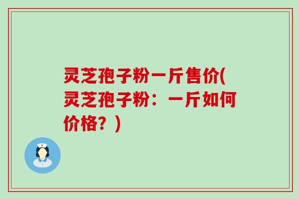 灵芝孢子粉一斤售价(灵芝孢子粉：一斤如何价格？)