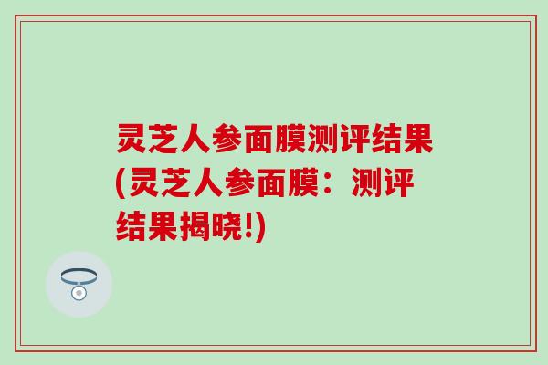 灵芝人参面膜测评结果(灵芝人参面膜：测评结果揭晓!)