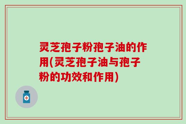 灵芝孢子粉孢子油的作用(灵芝孢子油与孢子粉的功效和作用)