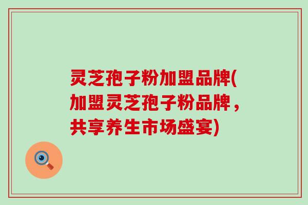 灵芝孢子粉加盟品牌(加盟灵芝孢子粉品牌，共享养生市场盛宴)