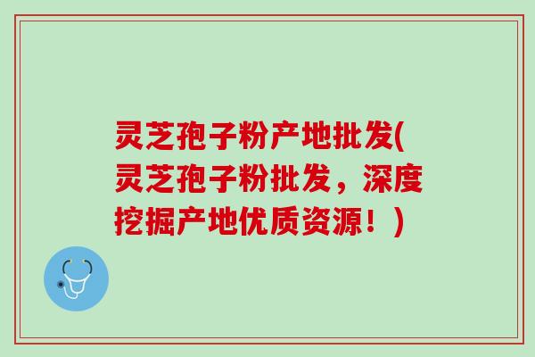 灵芝孢子粉产地批发(灵芝孢子粉批发，深度挖掘产地优质资源！)