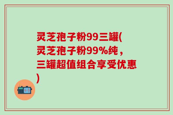 灵芝孢子粉99三罐(灵芝孢子粉99%纯，三罐超值组合享受优惠)