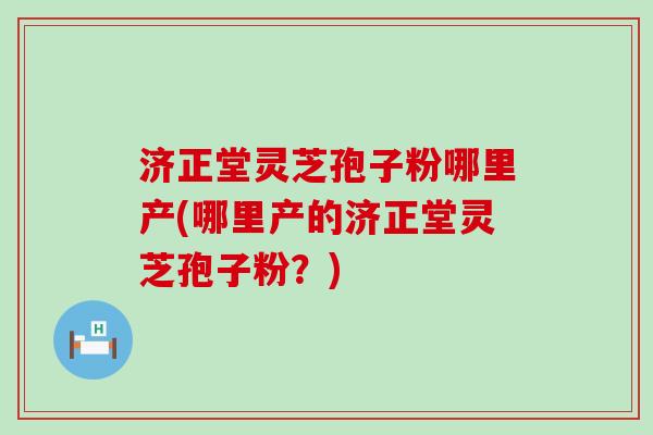 济正堂灵芝孢子粉哪里产(哪里产的济正堂灵芝孢子粉？)