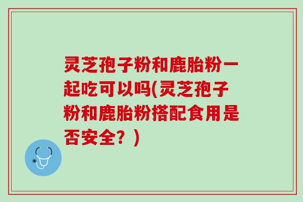 灵芝孢子粉和鹿胎粉一起吃可以吗(灵芝孢子粉和鹿胎粉搭配食用是否安全？)