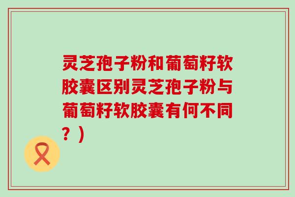 灵芝孢子粉和葡萄籽软胶囊区别灵芝孢子粉与葡萄籽软胶囊有何不同？)