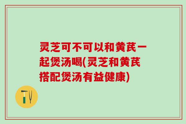 灵芝可不可以和黄芪一起煲汤喝(灵芝和黄芪搭配煲汤有益健康)