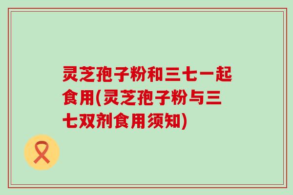 灵芝孢子粉和三七一起食用(灵芝孢子粉与三七双剂食用须知)