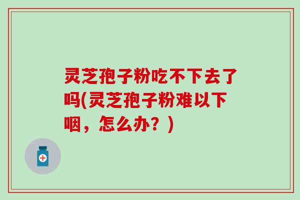 灵芝孢子粉吃不下去了吗(灵芝孢子粉难以下咽，怎么办？)