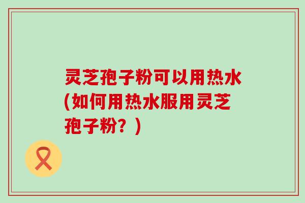 灵芝孢子粉可以用热水(如何用热水服用灵芝孢子粉？)