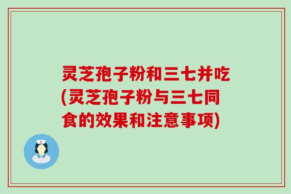 灵芝孢子粉和三七并吃(灵芝孢子粉与三七同食的效果和注意事项)