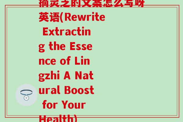 摘灵芝的文案怎么写呀英语(Rewrite Extracting the Essence of Lingzhi A Natural Boost for Your Health)