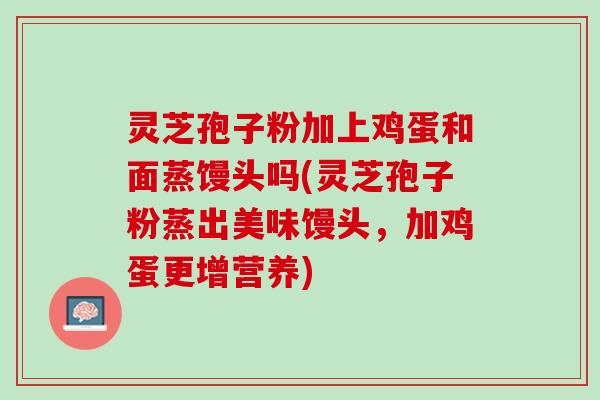 灵芝孢子粉加上鸡蛋和面蒸馒头吗(灵芝孢子粉蒸出美味馒头，加鸡蛋更增营养)