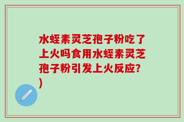 水蛭素灵芝孢子粉吃了上火吗食用水蛭素灵芝孢子粉引发上火反应？)