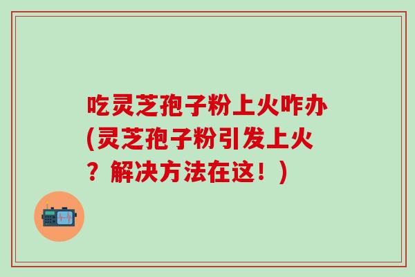 吃灵芝孢子粉上火咋办(灵芝孢子粉引发上火？解决方法在这！)