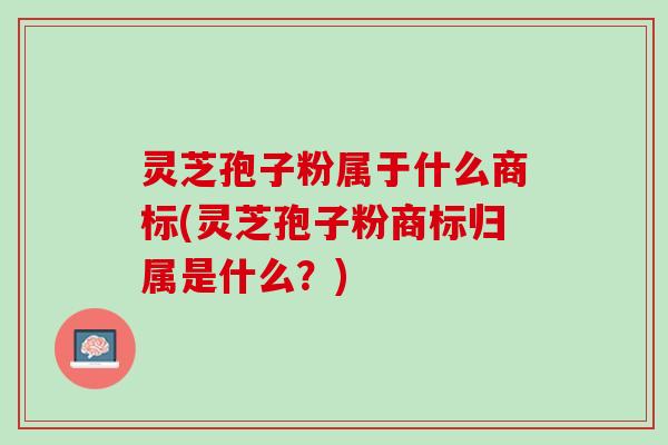 灵芝孢子粉属于什么商标(灵芝孢子粉商标归属是什么？)