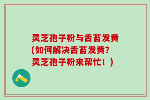 灵芝孢子粉与舌苔发黄(如何解决舌苔发黄？灵芝孢子粉来帮忙！)