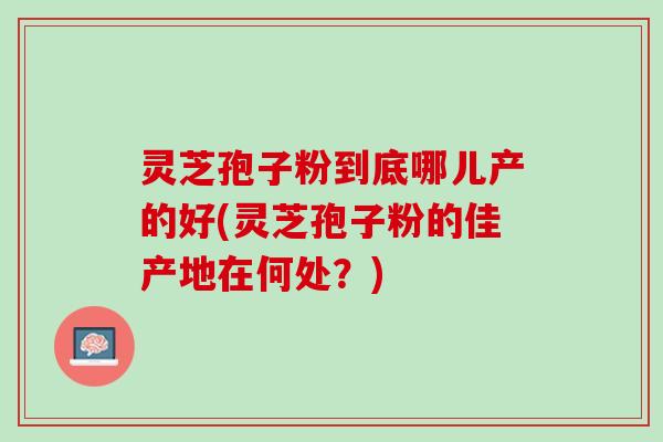 灵芝孢子粉到底哪儿产的好(灵芝孢子粉的佳产地在何处？)