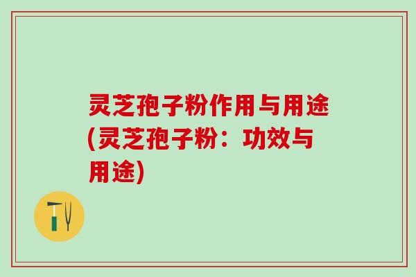 灵芝孢子粉作用与用途(灵芝孢子粉：功效与用途)