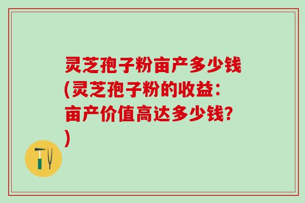 灵芝孢子粉亩产多少钱(灵芝孢子粉的收益：亩产价值高达多少钱？)