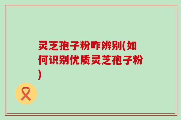 灵芝孢子粉咋辨别(如何识别优质灵芝孢子粉)