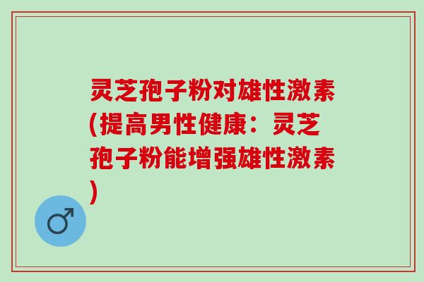 灵芝孢子粉对雄性激素(提高男性健康：灵芝孢子粉能增强雄性激素)