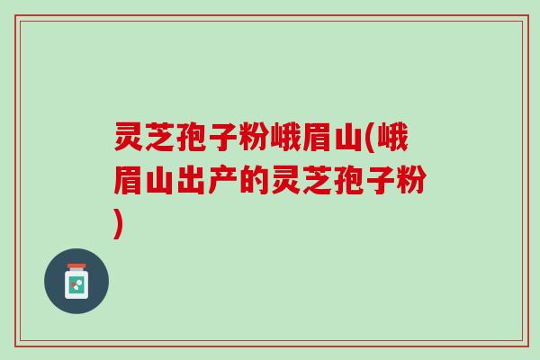 灵芝孢子粉峨眉山(峨眉山出产的灵芝孢子粉)
