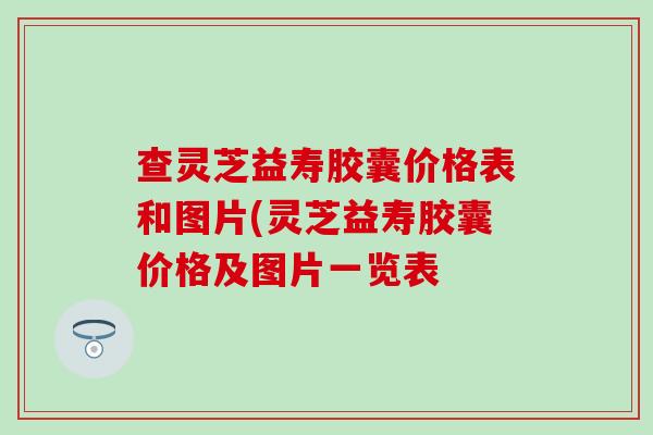 查灵芝益寿胶囊价格表和图片(灵芝益寿胶囊价格及图片一览表