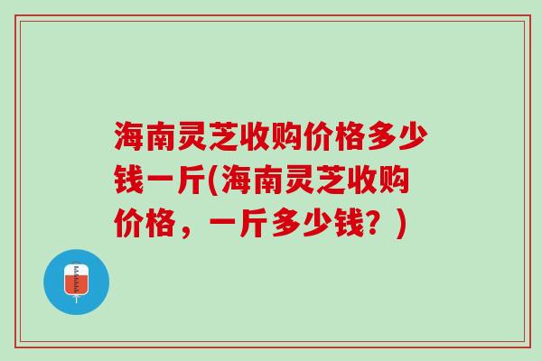 海南灵芝收购价格多少钱一斤(海南灵芝收购价格，一斤多少钱？)