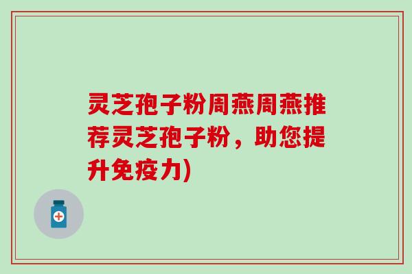 灵芝孢子粉周燕周燕推荐灵芝孢子粉，助您提升免疫力)