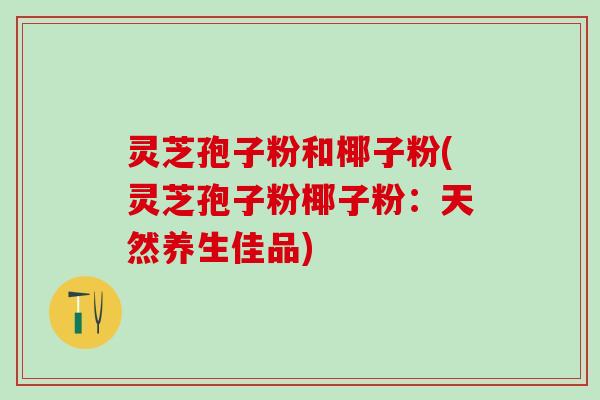 灵芝孢子粉和椰子粉(灵芝孢子粉椰子粉：天然养生佳品)