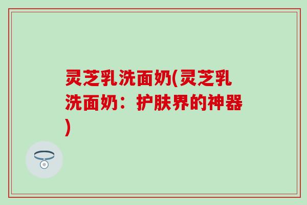 灵芝乳洗面奶(灵芝乳洗面奶：护肤界的神器)
