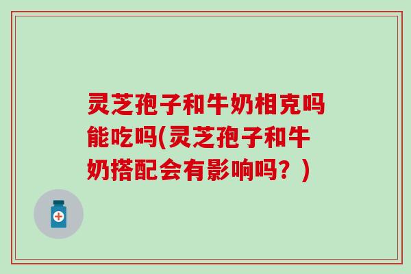 灵芝孢子和牛奶相克吗能吃吗(灵芝孢子和牛奶搭配会有影响吗？)