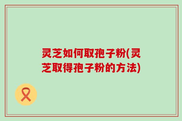 灵芝如何取孢子粉(灵芝取得孢子粉的方法)