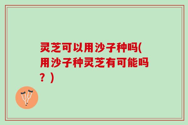 灵芝可以用沙子种吗(用沙子种灵芝有可能吗？)