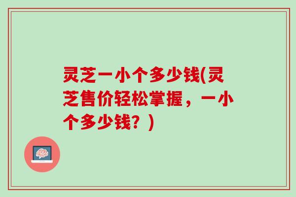 灵芝一小个多少钱(灵芝售价轻松掌握，一小个多少钱？)