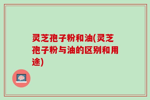 灵芝孢子粉和油(灵芝孢子粉与油的区别和用途)