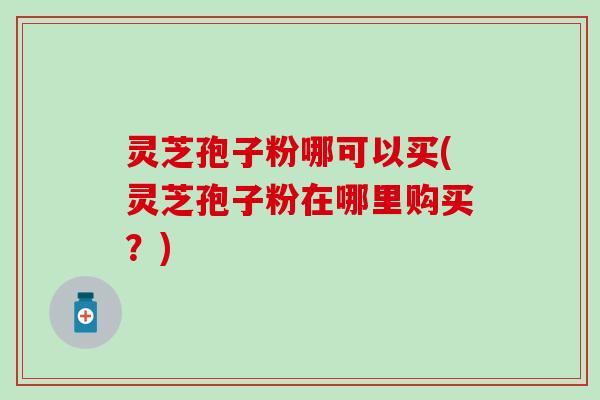 灵芝孢子粉哪可以买(灵芝孢子粉在哪里购买？)