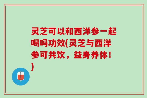 灵芝可以和西洋参一起喝吗功效(灵芝与西洋参可共饮，益身养体！)